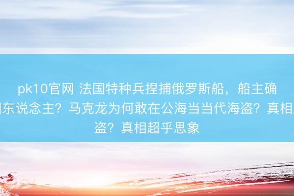 pk10官网 法国特种兵捏捕俄罗斯船，船主确切是中国东说念主？马克龙为何敢在公海当当代海盗？真相超乎思象