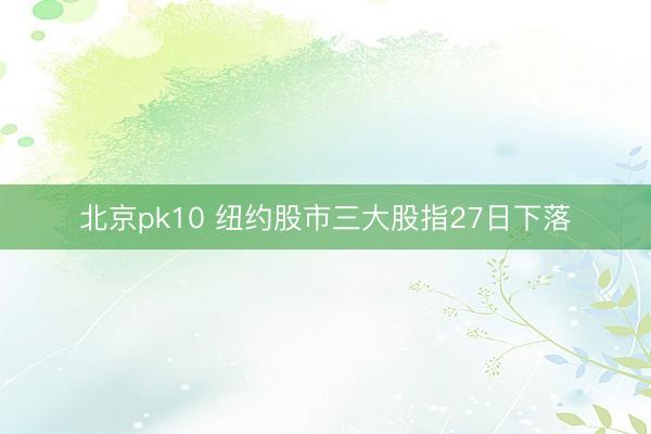 北京pk10 纽约股市三大股指27日下落