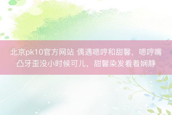 北京pk10官方网站 偶遇嗯哼和甜馨，嗯哼嘴凸牙歪没小时候可儿，甜馨染发看着娴静
