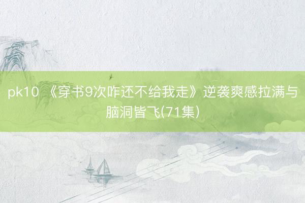 pk10 《穿书9次咋还不给我走》逆袭爽感拉满与脑洞皆飞(71集)