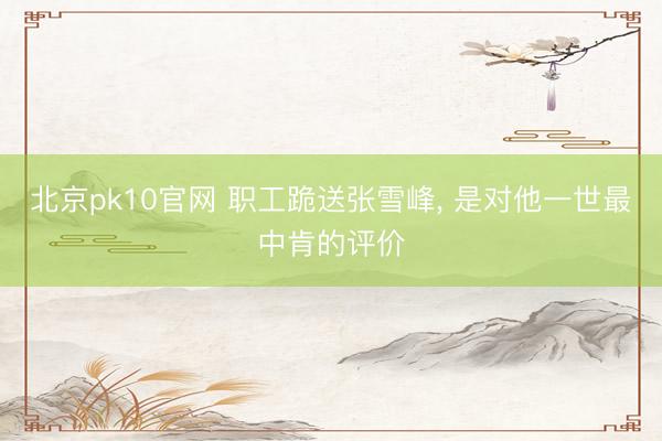 北京pk10官网 职工跪送张雪峰, 是对他一世最中肯的评价