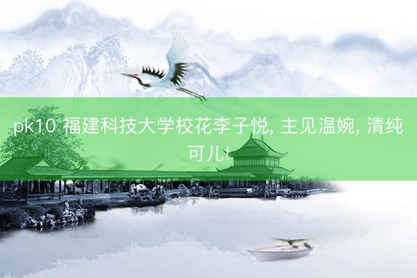 pk10 福建科技大学校花李子悦, 主见温婉, 清纯可儿!