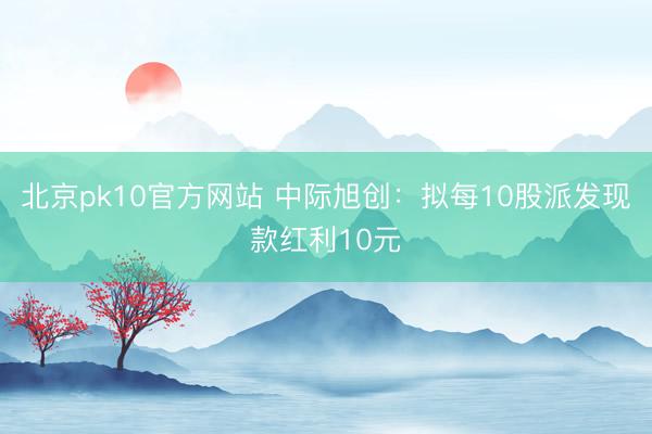 北京pk10官方网站 中际旭创：拟每10股派发现款红利10元