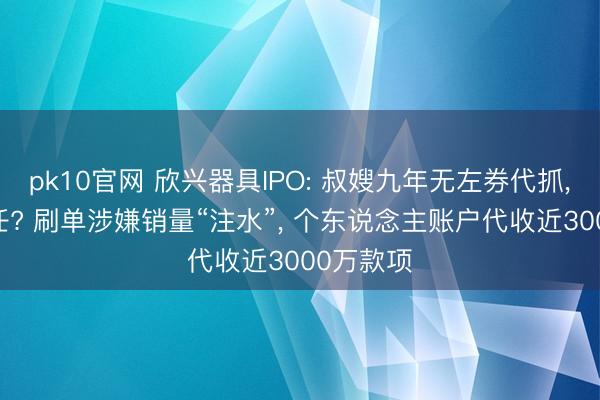 pk10官网 欣兴器具IPO: 叔嫂九年无左券代抓, 全凭信任? 刷单涉嫌销量“注水”, 个东说念主账户代收近3000万款项