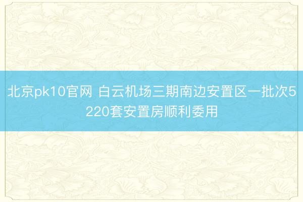 北京pk10官网 白云机场三期南边安置区一批次5220套安置房顺利委用