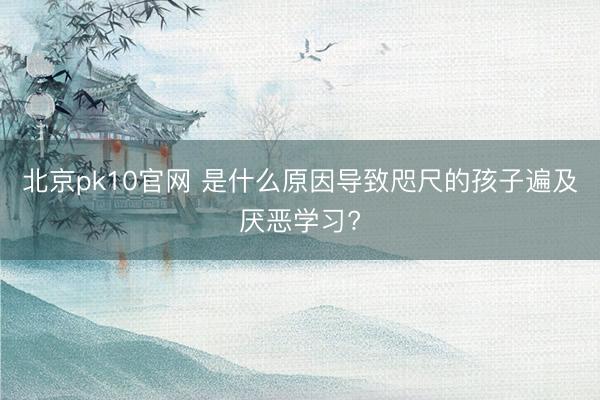 北京pk10官网 是什么原因导致咫尺的孩子遍及厌恶学习?