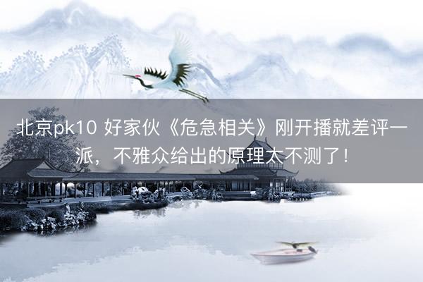 北京pk10 好家伙《危急相关》刚开播就差评一派，不雅众给出的原理太不测了！