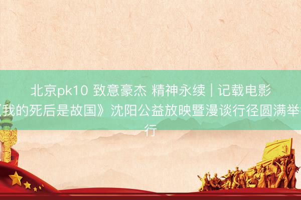 北京pk10 致意豪杰 精神永续 | 记载电影《我的死后是故国》沈阳公益放映暨漫谈行径圆满举行
