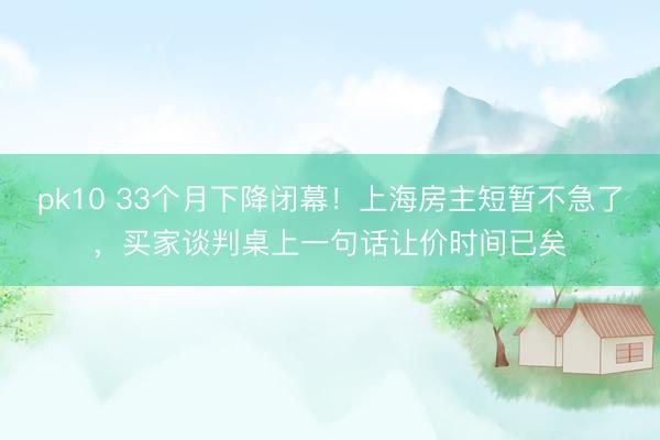 pk10 33个月下降闭幕！上海房主短暂不急了，买家谈判桌上一句话让价时间已矣