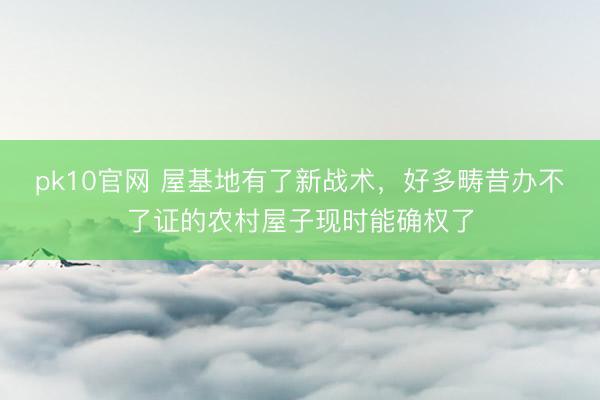 pk10官网 屋基地有了新战术，好多畴昔办不了证的农村屋子现时能确权了
