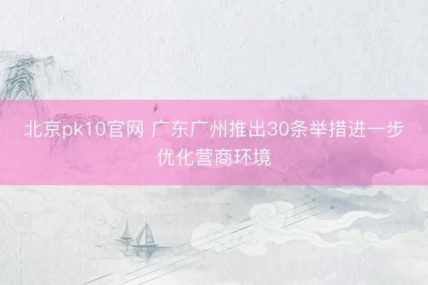 北京pk10官网 广东广州推出30条举措进一步优化营商环境