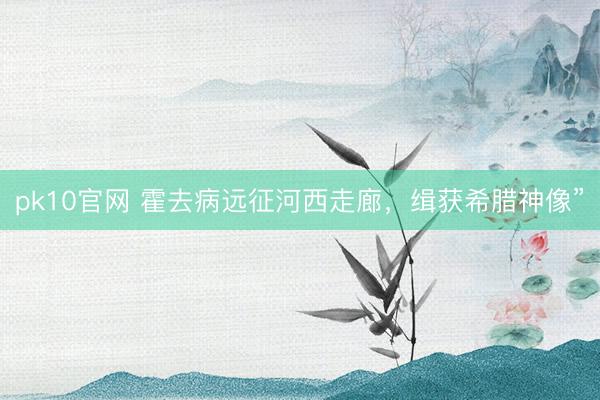 pk10官网 霍去病远征河西走廊，缉获希腊神像”
