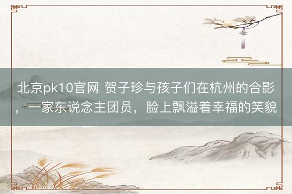 北京pk10官网 贺子珍与孩子们在杭州的合影，一家东说念主团员，脸上飘溢着幸福的笑貌
