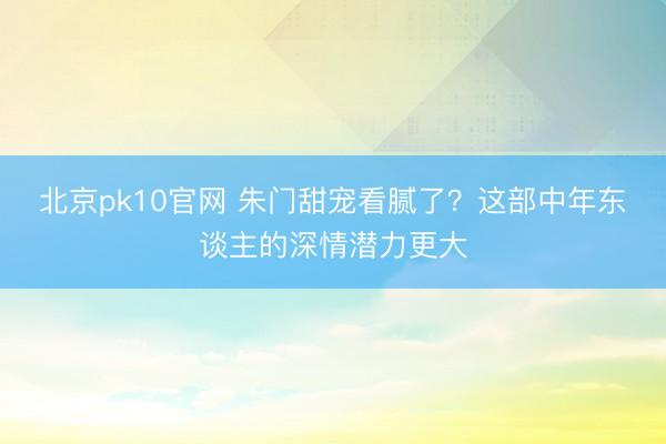 北京pk10官网 朱门甜宠看腻了？这部中年东谈主的深情潜力更大