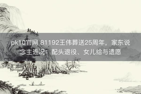 pk10官网 81192王伟葬送25周年，家东说念主近况：配头退役、女儿给与遗愿